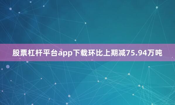 股票杠杆平台app下载环比上期减75.94万吨