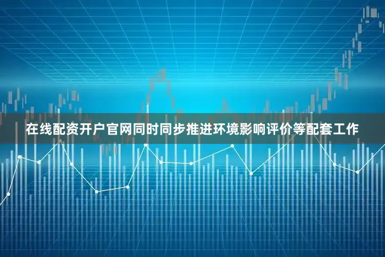 在线配资开户官网同时同步推进环境影响评价等配套工作