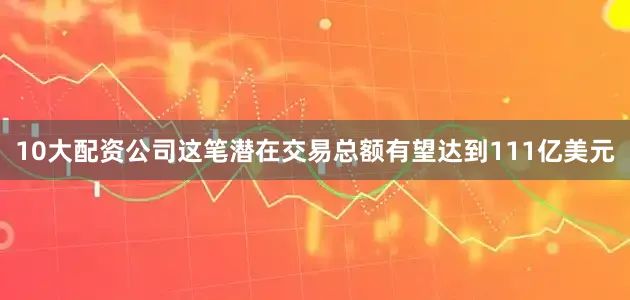 10大配资公司这笔潜在交易总额有望达到111亿美元
