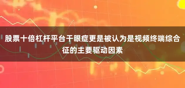 股票十倍杠杆平台干眼症更是被认为是视频终端综合征的主要驱动因素