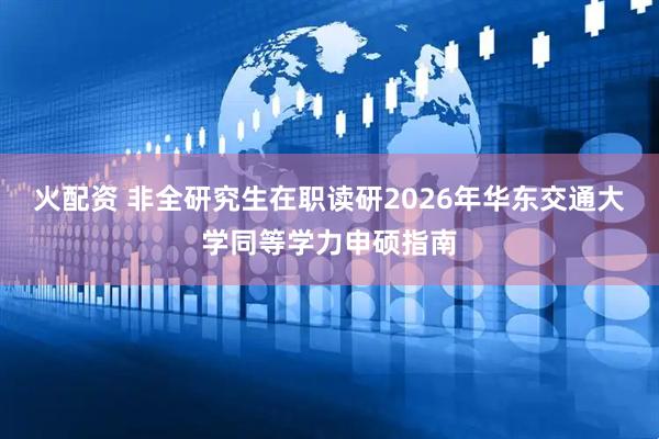 火配资 非全研究生在职读研2026年华东交通大学同等学力申硕指南