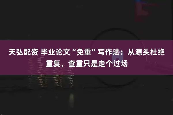 天弘配资 毕业论文“免重”写作法：从源头杜绝重复，查重只是走个过场