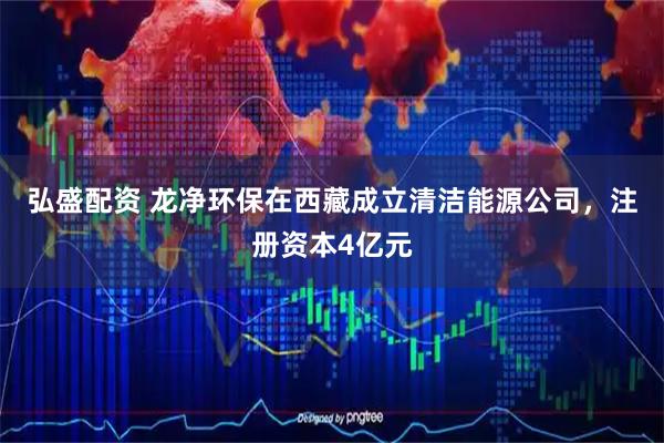 弘盛配资 龙净环保在西藏成立清洁能源公司，注册资本4亿元