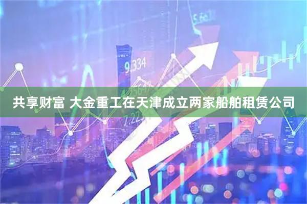 共享财富 大金重工在天津成立两家船舶租赁公司