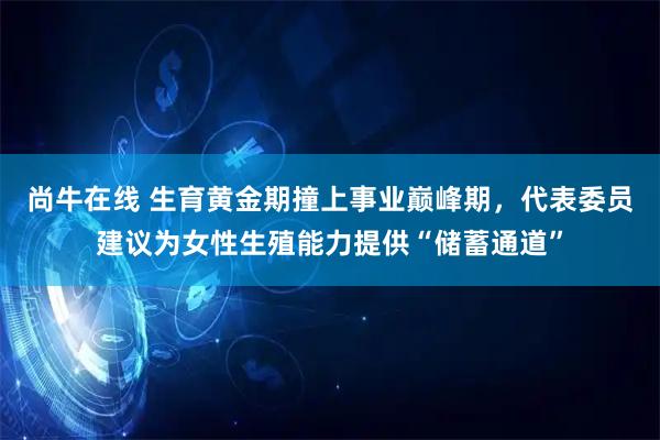 尚牛在线 生育黄金期撞上事业巅峰期，代表委员建议为女性生殖能力提供“储蓄通道”