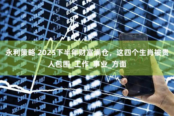 永利策略 2025下半年财富满仓，这四个生肖被贵人包围_工作_事业_方面