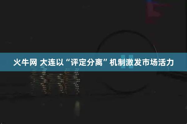 火牛网 大连以“评定分离”机制激发市场活力