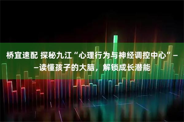 桥宜速配 探秘九江“心理行为与神经调控中心”——读懂孩子的大脑,解锁成长潜能