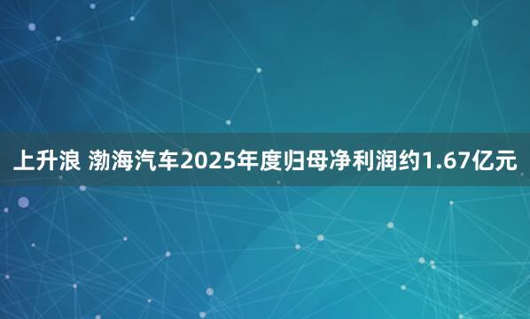 上升浪 渤海汽车2025年度归母净利润约1.67亿元