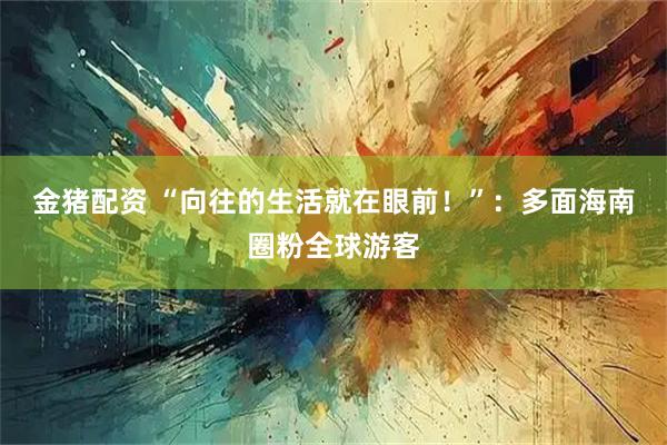 金猪配资 “向往的生活就在眼前！”：多面海南圈粉全球游客