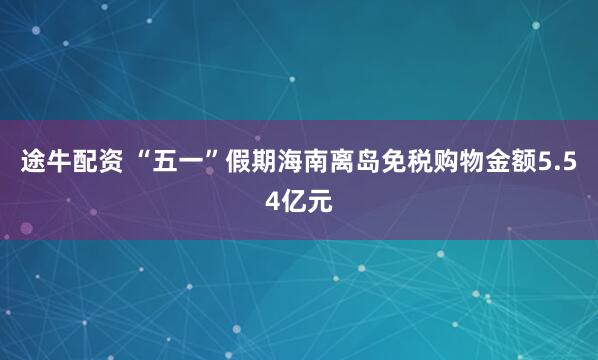 途牛配资 “五一”假期海南离岛免税购物金额5.54亿元