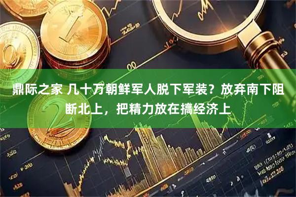 鼎际之家 几十万朝鲜军人脱下军装？放弃南下阻断北上，把精力放在搞经济上